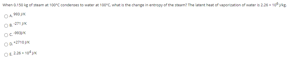 When 0.150 kg of steam at 100°C condenses to water at 100°C, what is the change in entropy of the steam? The latent heat of vaporization of water is 2.26 x 106 J/kg.
O A. 993 J/K
O B. 271 J/K
OC- 9931/K
O D. +2710 J/K
O E. 2.26 x 104 J/K
