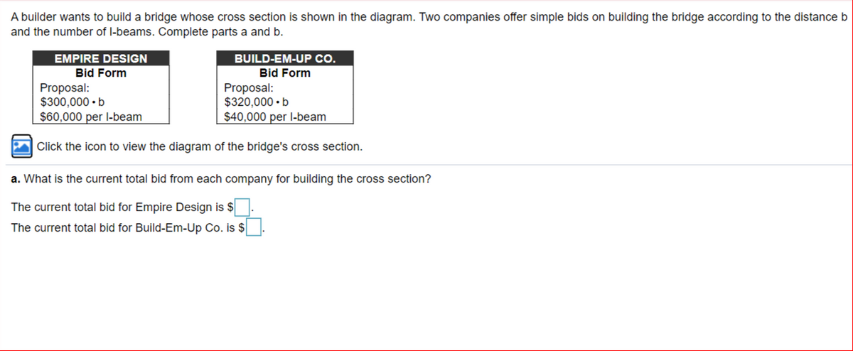 A builder wants to build a bridge whose cross section is shown in the diagram. Two companies offer simple bids on building the bridge according to the distance b
and the number of l-beams. Complete parts a and b.
EMPIRE DESIGN
BUILD-EM-UP CO.
Bid Form
Bid Form
Proposal:
$300,000 • b
$60,000 per l-beam
Proposal:
$320,000 • b
$40,000 per l-beam
|Click the icon to view the diagram of the bridge's cross section.
a. What is the current total bid from each company for building the cross section?
The current total bid for Empire Design is $
The current total bid for Build-Em-Up Co. is $
