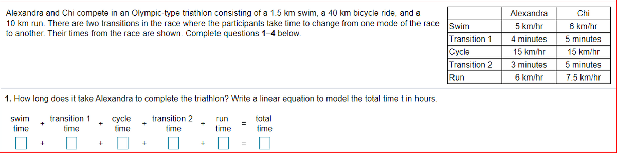 Alexandra and Chi compete in an Olympic-type triathlon consisting of a 1.5 km swim, a 40 km bicycle ride, and a
10 km run. There are two transitions in the race where the participants take time to change from one mode of the race
to another. Their times from the race are shown. Complete questions 1-4 below.
Alexandra
Chi
Świm
5 km/hr
6 km/hr
Transition 1
4 minutes
5 minutes
Сycle
15 km/hr
15 km/hr
Transition 2
3 minutes
5 minutes
Run
6 km/hr
7.5 km/hr
1. How long does it take Alexandra to complete the triathlon? Write a linear equation to model the total timet in hours.
swim
transition 1
transition 2
сycle
time
run
total
time
time
time
time
time
