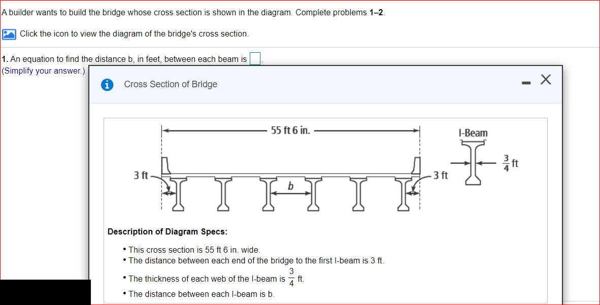 A builder wants to build the bridge whose cross section is shown in the diagram. Complete problems 1-2.
A Click the icon to view the diagram of the bridge's cross section.
1. An equation to find the distance b, in feet, between each beam is
(Simplify your answer.)
Cross Section of Bridge
55 ft 6 in.
I-Beam
3 ft
- 3 ft
I HI
b
Description of Diagram Specs:
• This cross section is 55 ft 6 in. wide.
• The distance between each end of the bridge to the first l-beam is 3 ft
3
• The thickness of each web of the l-beam is
ft.
• The distance between each l-beam is b.
