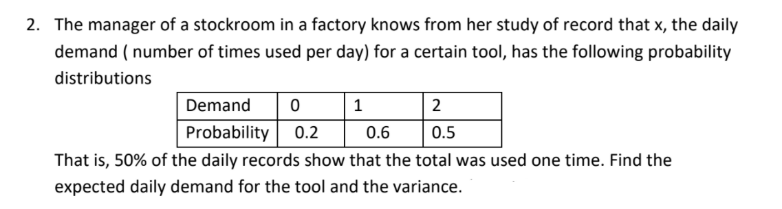 2. The manager of a stockroom in a factory knows from her study of record that x, the daily
demand ( number of times used per day) for a certain tool, has the following probability
distributions
Demand
1
2
Probability
0.2
0.6
0.5
That is, 50% of the daily records show that the total was used one time. Find the
expected daily demand for the tool and the variance.
