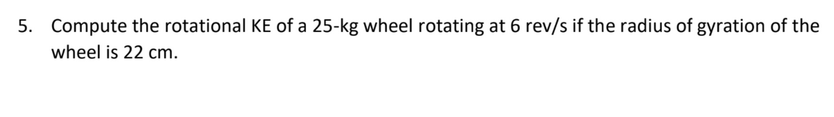 5. Compute the rotational KE of a 25-kg wheel rotating at 6 rev/s if the radius of gyration of the
wheel is 22 cm.
