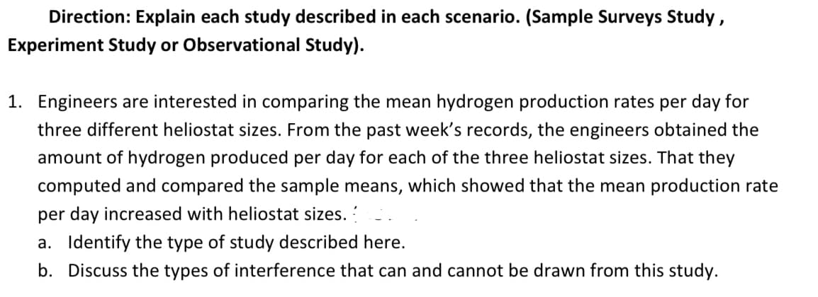 Direction: Explain each study described in each scenario. (Sample Surveys Study ,
Experiment Study or Observational Study).
1. Engineers are interested in comparing the mean hydrogen production rates per day for
three different heliostat sizes. From the past week's records, the engineers obtained the
amount of hydrogen produced per day for each of the three heliostat sizes. That they
computed and compared the sample means, which showed that the mean production rate
per day increased with heliostat sizes.
a. Identify the type of study described here.
b. Discuss the types of interference that can and cannot be drawn from this study.
