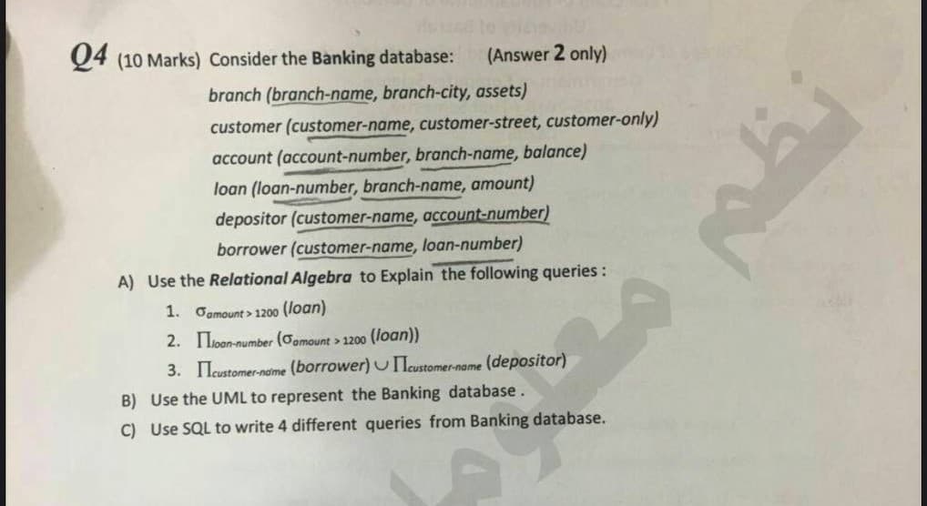 04 (10 Marks) Consider the Banking database: (Answer 2 only)
branch (branch-name, branch-city, assets)
customer (customer-name, customer-street, customer-only)
account (account-number, branch-name, balance)
loan (loan-number, branch-name, amount)
depositor (customer-name, account-number)
borrower (customer-name, loan-number)
A) Use the Relational Algebra to Explain the following queries:
1. Gamount>1200 (loan)
2.
loan-number (Camount > 1200 (loan))
3. Icustomer-naime (borrower) customer-name (depositor)
B)
Use the UML to represent the Banking database.
C) Use SQL to write 4 different queries from Banking database.
19