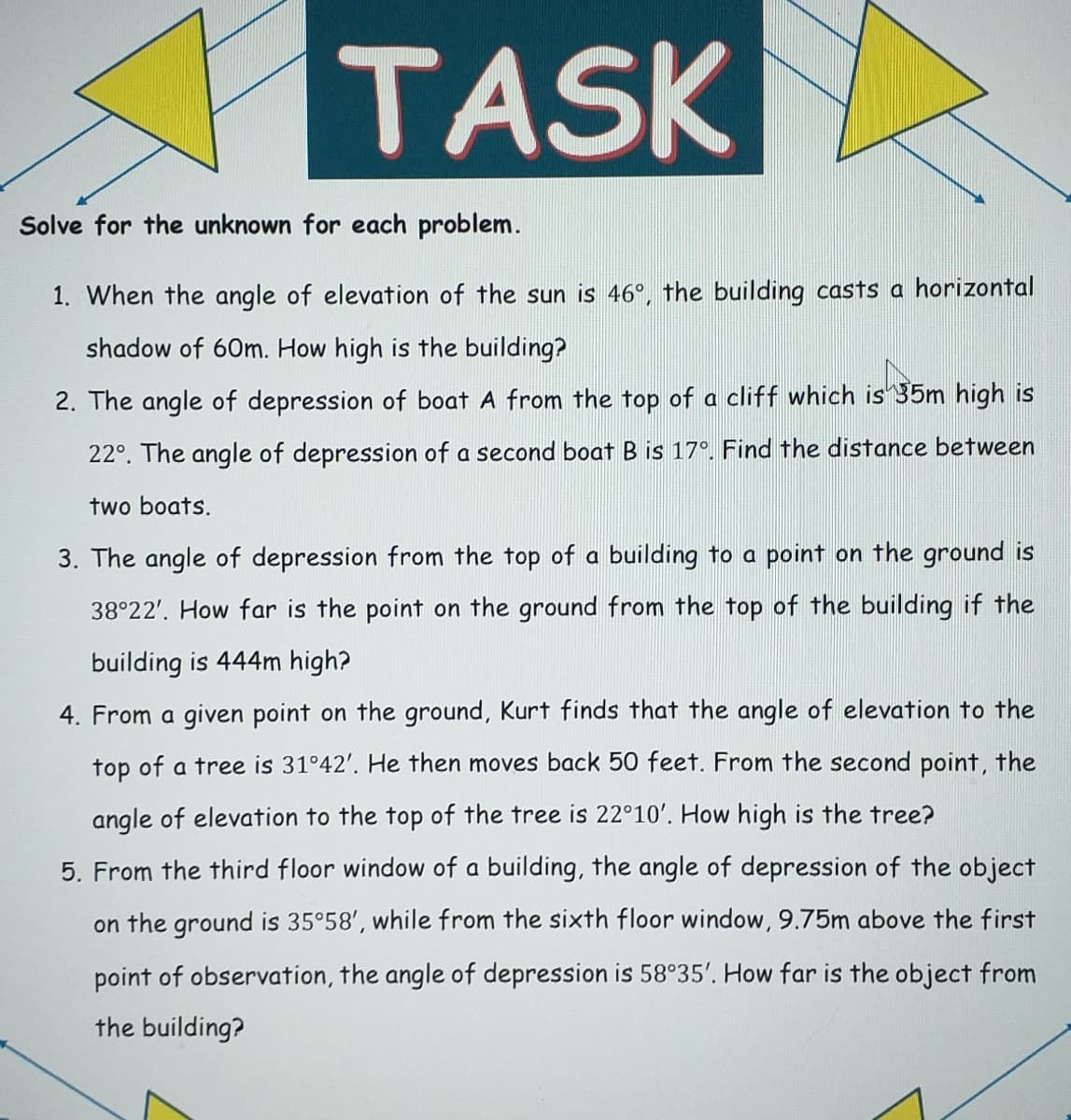 TASK
Solve for the unknown for each problem.
1. When the angle of elevation of the sun is 46°, the building casts a horizontal
shadow of 60m. How high is the building?
2. The angle of depression of boat A from the top of a cliff which is 35m high is
22°. The angle of depression of a second boat B is 17°. Find the distance between
two boats.
3. The angle of depression from the top of a building to a point on the ground is
38°22'. How far is the point on the ground from the top of the building if the
building is 444m high?
4. From a given point on the ground, Kurt finds that the angle of elevation to the
top of a tree is 31°42'. He then moves back 50 feet. From the second point, the
angle of elevation to the top of the tree is 22°10'. How high is the tree?
5. From the third floor window of a building, the angle of depression of the object
on the ground is 35°58', while from the sixth floor window, 9.75m above the first
point of observation, the angle of depression is 58°35'. How far is the object from
the building?
