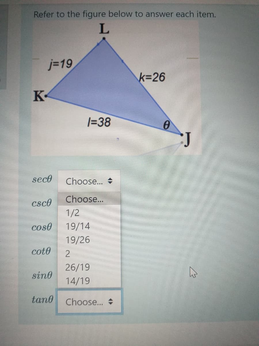 Refer to the figure below to answer each item.
L
j=19
k%326
K-
|=38
seco
Choose...
Choose...
csco
1/2
coso
19/14
19/26
coto
26/19
sind
14/19
tan0
Choose...
