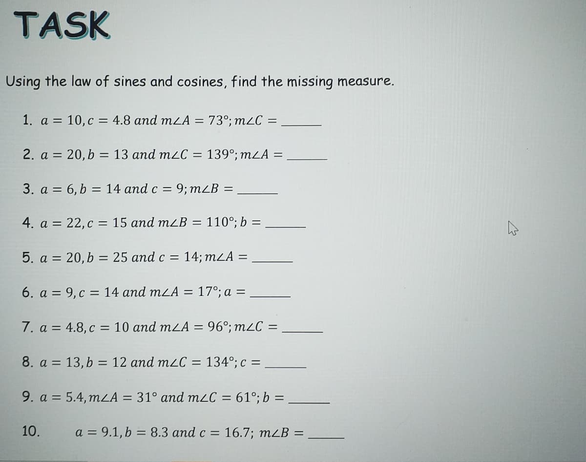 TASK
Using the law of sines and cosines, find the missing measure.
1. a = 10,c = 4.8 and mLA = 73°; m2C
2. a = 20, b = 13 and mzC =
139°; mLA =
%3D
3. a = 6, b = 14 and c =
9; mLB =
4. a = 22, c = 15 and m2B =
110°; b =
%3D
5. a = 20,b = 25 and c = 14; mLA =
6. a = 9, c = 14 and mLA = 17°; a =
7. a = 4.8, c = 10 and mLA = 96°; m2C =
8. a = 13, b = 12 and m2C = 134°; c =
9. a = 5.4, mLA = 31° and mLC = 61°; b =
%3D
10.
a = 9.1, b = 8.3 and c = 16.7; mLB =
%3D
