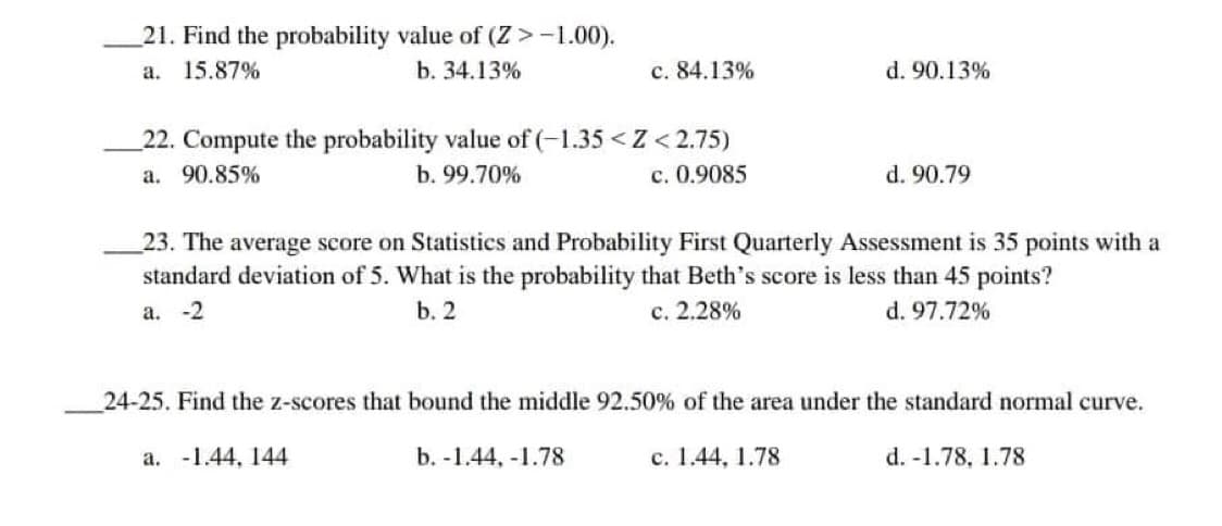 21. Find the probability value of (Z > -1.00).
a. 15.87%
b. 34.13%
c. 84.13%
d. 90.13%
22. Compute the probability value of (-1.35 <Z <2.75)
a. 90.85%
c. 0.9085
b. 99.70%
d. 90.79
23. The average score on Statistics and Probability First Quarterly Assessment is 35 points with a
standard deviation of 5. What is the probability that Beth's score is less than 45 points?
a. -2
b. 2
d. 97.72%
c. 2.28%
24-25. Find the z-scores that bound the middle 92.50% of the area under the standard normal curve.
a. -1.44, 144
b. -1.44,-1.78
c. 1.44, 1.78
d. -1.78, 1.78