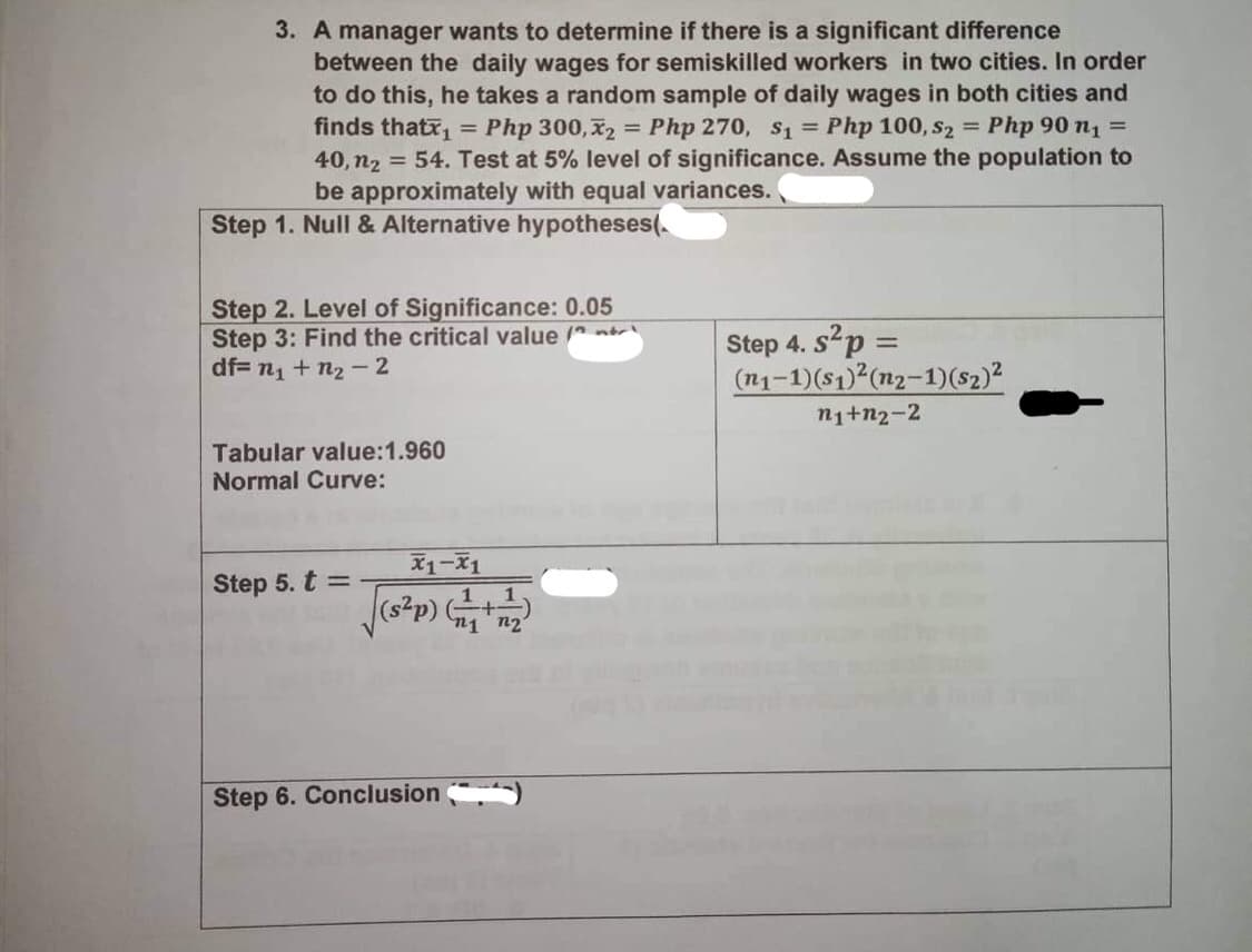 3. A manager wants to determine if there is a significant difference
=
between the daily wages for semiskilled workers in two cities. In order
to do this, he takes a random sample of daily wages in both cities and
finds thatx₁ = Php 300,₂ Php 270, $1 = Php 100, S2 = Php 90 n1 =
40, n₂ = 54. Test at 5% level of significance. Assume the population to
be approximately with equal variances.
Step 1. Null & Alternative hypotheses(
Step 2. Level of Significance: 0.05
Step 3: Find the critical value (
df= n₁ + n₂-2
Step 4.
4. s² p =
(n₁-1)(s1)²(n2-1)(sz) ²
n₁+n2-2
Tabular value:1.960
Normal Curve:
Step 5. t =
Step 6. Conclusion
x1-x1
[(s²p) (1/4+1/2)
n1