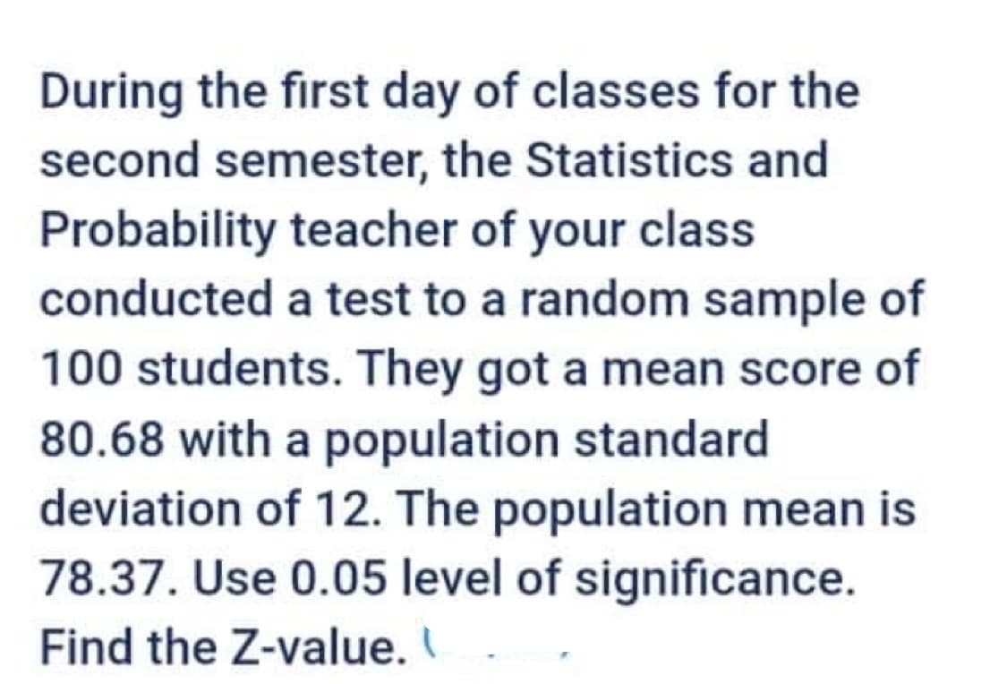 During the first day of classes for the
second semester, the Statistics and
Probability teacher of your class
conducted a test to a random sample of
100 students. They got a mean score of
80.68 with a population standard
deviation of 12. The population mean is
78.37. Use 0.05 level of significance.
Find the Z-value.