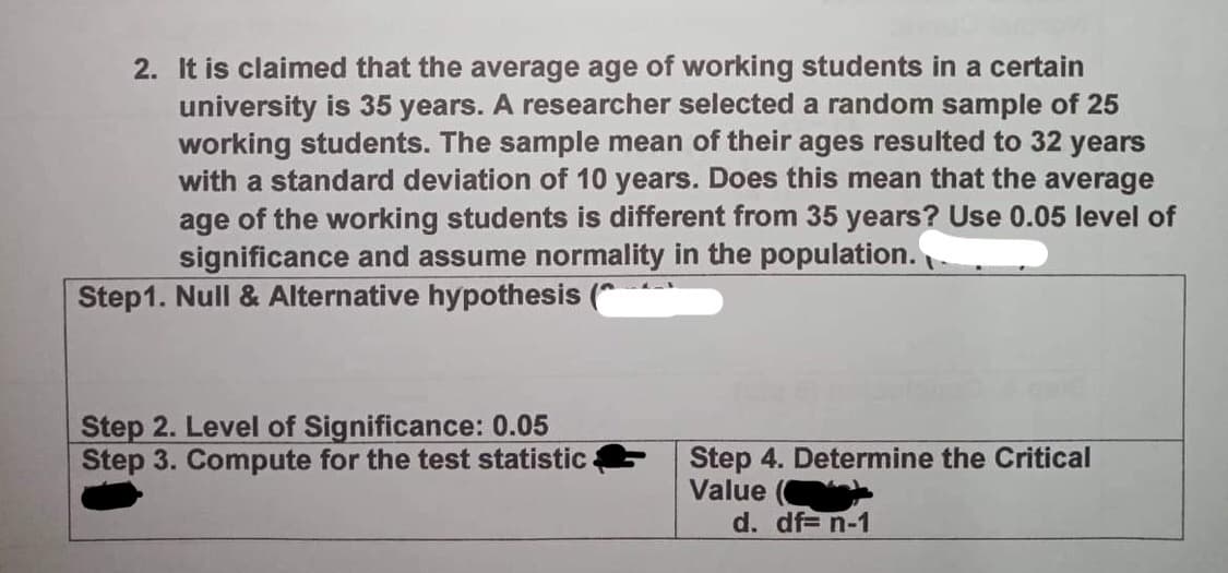 2. It is claimed that the average age of working students in a certain
university is 35 years. A researcher selected a random sample of 25
working students. The sample mean of their ages resulted to 32 years
with a standard deviation of 10 years. Does this mean that the average
age of the working students is different from 35 years? Use 0.05 level of
significance and assume normality in the population.
Step1. Null & Alternative hypothesis
Step 2. Level of Significance: 0.05
Step 3. Compute for the test statistic
Step 4. Determine the Critical
Value
d. df= n-1