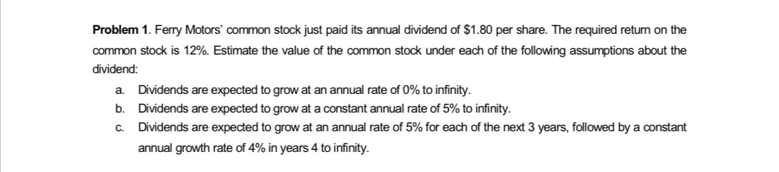 Problem 1. Ferry Motors' common stock just paid its annual dividend of $1.80 per share. The required return on the
common stock is 12%. Estimate the value of the common stock under each of the following assumptions about the
dividend:
a. Dividends are expected to grow at
annual rate of 0% to infinity.
b.
Dividends are expected to grow at a constant annual rate of 5% to infinity.
C.
Dividends are expected to grow at an annual rate of 5% for each of the next 3 years, followed by a constant
annual growth rate of 4% in years 4 to infinity.