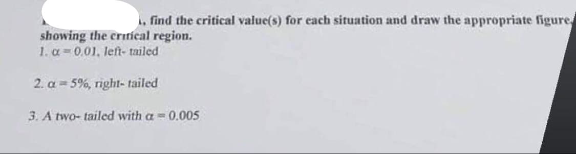 . find the critical value(s) for each situation and draw the appropriate figure
showing the critical region.
1. α=0.01. left-tailed
2. a 5%, right-tailed
3. A two-tailed with a=0.005