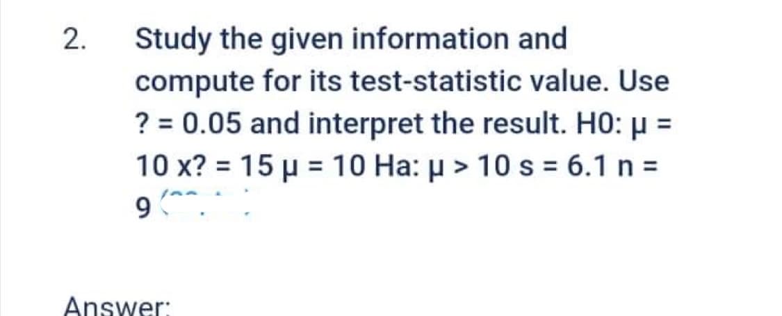 2.
Study the given information and
compute for its test-statistic value. Use
? = 0.05 and interpret the result. H0: μ =
10 x? = 15 μ = 10 Ha: μ> 10 s = 6.1 n =
9 (
Answer: