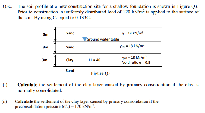 Q3c. The soil profile at a new construction site for a shallow foundation is shown in Figure Q3.
Prior to construction, a uniformly distributed load of 120 kN/m² is applied to the surface of
the soil. By using C, equal to 0.133C.
Sand
Y = 14 kN/m?
3m
Ground water table
3m
Ysat = 18 kN/m
Sand
Ysat = 19 kN/m?
Void ratio e = 0.8
3m
Clay
LL = 40
Sand
Figure Q3
(i)
Calculate the settlement of the clay layer caused by primary consolidation if the clay is
normally consolidated.
(ii)
Calculate the settlement of the clay layer caused by primary consolidation if the
preconsolidation pressure (o'.) = 170 kN/m².
