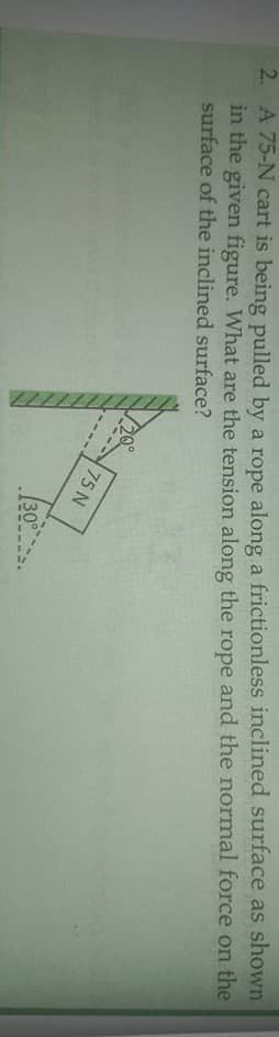 2. A 75-N cart is being pulled by a rope along a frictionless inclined surface as shown
in the given figure. What are the tension along the rope and the normal force on the
surface of the inclined surface?
75 N
30
