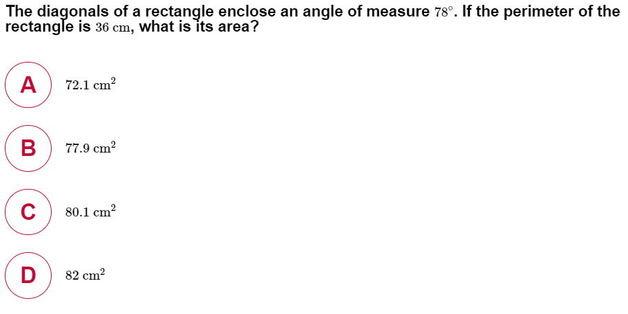 The diagonals of a rectangle enclose an angle of measure 78°. If the perimeter of the
rectangle is 36 cm, what is its area?
A
72.1 cm?
в
77.9 cm?
80.1 cm²
D
82 cm?
