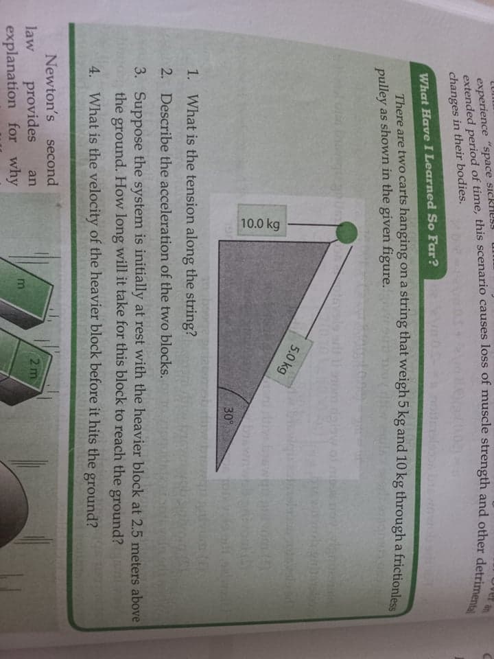 10.0 kg
ver an
experience "space sickHUL!
changes in their bodies.
What Have I Learned So Far?
There are two carts hanging ona string that weigh 5 kg and 10 kg through a frictionless
pulley as shown in the given figure.
dalaw
5.0 kg
30°
1. What is the tension along the string?
2. Describe the acceleration of the two blocks.
3. Suppose the system is initially at rest with the heavier block at 2.5 meters above
the ground. How long will it take for this block to reach the ground?nl
4. What is the velocity of the heavier block before it hits the ground?
Newton's second
provides
explanation for why
2 m
law
an
m

