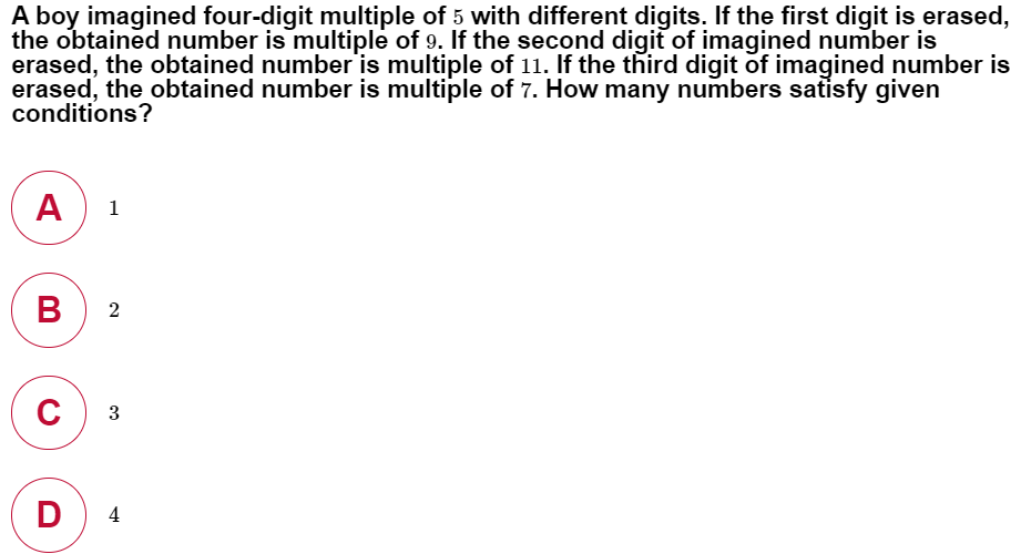 A boy imagined four-digit multiple of 5 with different digits. If the first digit is erased,
the obtained number is multiple of 9. If the second digit of imagined number is
erased, the obtained number is multiple of 11. If the third digit of imagined number is
erased, the obtained number is multiple of 7. How many numbers satisfy given
conditions?
A
1
B
2
с
3
D
4
