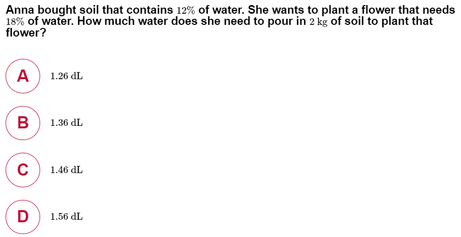 Anna bought soil that contains 12% of water. She wants to plant a flower that needs
18% of water. How much water does she need to pour in 2 kg of soil to plant that
flower?
1.26 dL
1.36 dL
C
1.46 dL
D
1.56 dL
A
B
