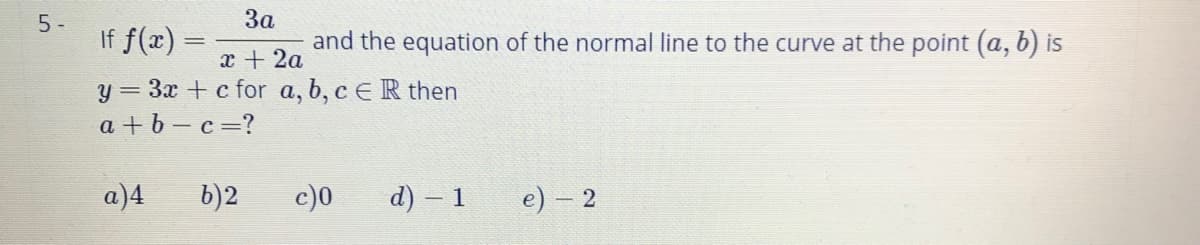 5 -
If f(x) =
За
and the equation of the normal line to the curve at the point (a, b) is
x + 2a
y = 3x + c for a, b, c E R then
a + b – c=?
a)4
b)2
c)0
d) – 1
e) – 2
