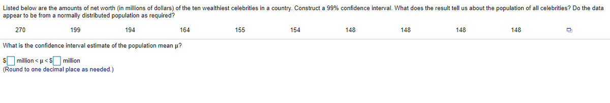 Listed below are the amounts of net worth (in millions of dollars) of the ten wealthiest celebrities in a country. Construct a 99% confidence interval. What does the result tell us about the population of all celebrities? Do the data
appear to be from a normally distributed population as required?
270
199
194
164
155
154
148
148
148
148
What is the confidence interval estimate of the population mean p?
million < u< $ million
(Round to one decimal place as needed.)
