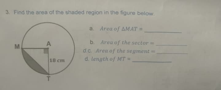 3. Find the area of the shaded region in the figure below.
a. Area of AMAT =
A
b. Area of the sector =
d.c. Area of the segment =
18 cm
d. length of MT =
T.
