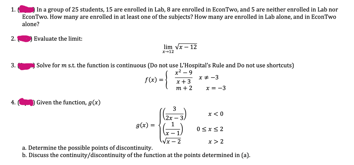 In a group of 25 students, 15 are enrolled in Lab, 8 are enrolled in EconTwo, and 5 are neither enrolled in Lab nor
EconTwo. How many are enrolled in at least one of the subjects? How many are enrolled in Lab alone, and in EconTwo
alone?
1.
2.
Evaluate the limit:
lim vx – 12
х>12
3.
Solve for m s.t. the function is continuous (Do not use L'Hospital's Rule and Do not use shortcuts)
х? — 9
{
x + -3
f(x)
x + 3
т + 2
x = -3
4.
Given the function, g(x)
3
x < 0
\2x
3.
g(x) =
0 < x< 2
х —
x > 2
- 2
a. Determine the possible points of discontinuity.
b. Discuss the continuity/discontinuity of the function at the points determined in (a).
