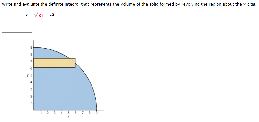 Write and evaluate the definite integral that represents the volume of the solid formed by revolving the region about the y-axis.
y = V 81 - x2
9
8
7-
6
y 5-
4-
3-
2-
1-
1
2 3 4 5
6 7 8
9
