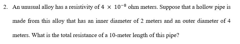 2. An unusual alloy has a resistivity of 4 x 10-8 ohm meters. Suppose that a hollow pipe is
made from this alloy that has an inner diameter of 2 meters and an outer diameter of 4
meters. What is the total resistance of a 10-meter length of this pipe?
