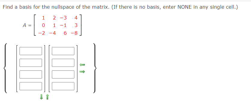 Find a basis for the nullspace of the matrix. (If there is no basis, enter NONE in any single celI.)
1
2 -3
4
A =
1 -1
3
-2 -4
6 -8
