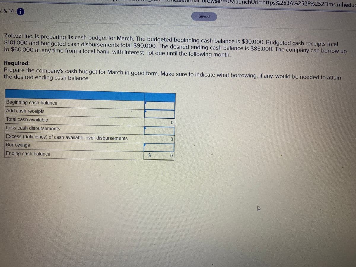 prowser=
unchUrl=https%253A%252F%252Flms.mheduc
2 & 14 i
Saved
Zolezzi Inc. is preparing its cash budget for March. The budgeted beginning cash balance is $30,000. Budgeted cash receipts total
$101,000 and budgeted cash disbursements total $90,000. The desired ending cash balance is $85,000. The company can borrow up
to $60,000 at any time from a local bank, with interest not due until the following month.
Required:
Prepare the company's cash budget for March in good form. Make sure to indicate what borrowing, if any, would be needed to attain
the desired ending cash balance.
Beginning cash balance
Add cash receipts
Total cash available
0.
Less cash disbursements
Excess (deficiency) of cash available over disbursements
0.
Borrowings
Ending cash balance
S.
