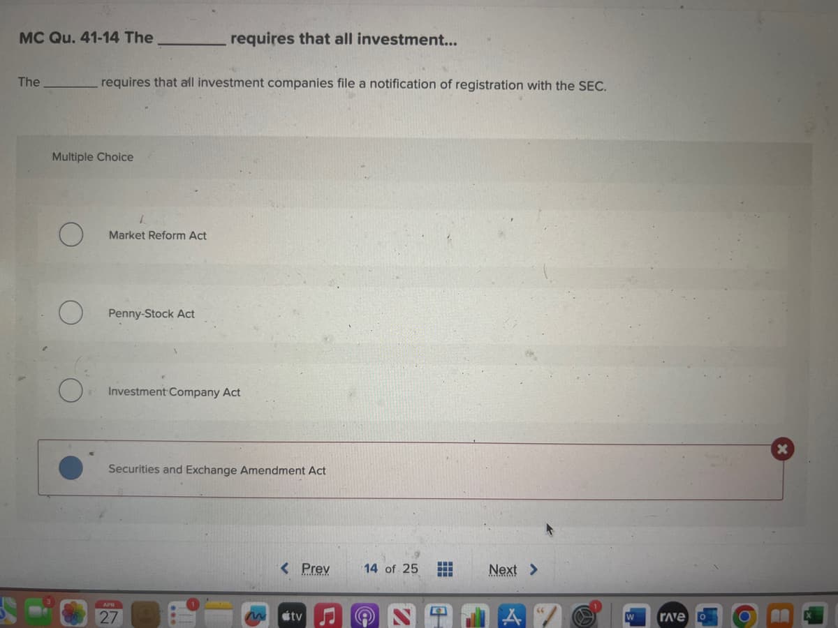 MC Qu. 41-14 The
The
requires that all investment companies file a notification of registration with the SEC.
Multiple Choice
Market Reform Act
Penny-Stock Act
requires that all investment...
Investment Company Act
Securities and Exchange Amendment Act
APR
27
< Prev
tv
14 of 25 E
Next >
Trave