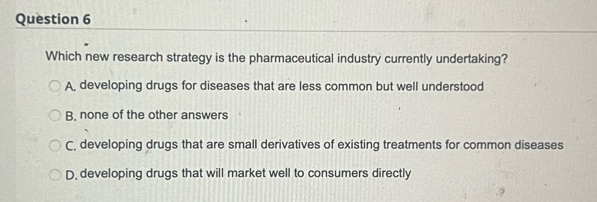 Question 6
Which new research strategy is the pharmaceutical industry currently undertaking?
OA. developing drugs for diseases that are less common but well understood
B. none of the other answers
OC. developing drugs that are small derivatives of existing treatments for common diseases
D. developing drugs that will market well to consumers directly