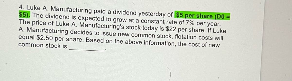 4. Luke A. Manufacturing paid a dividend yesterday of $5 per share (D0 =
$5). The dividend is expected to grow at a constant rate of 7% per year.
The price of Luke A. Manufacturing's stock today is $22 per share. If Luke
A. Manufacturing decides to issue new common stock, flotation costs will
equal $2.50 per share. Based on the above information, the cost of new
common stock is