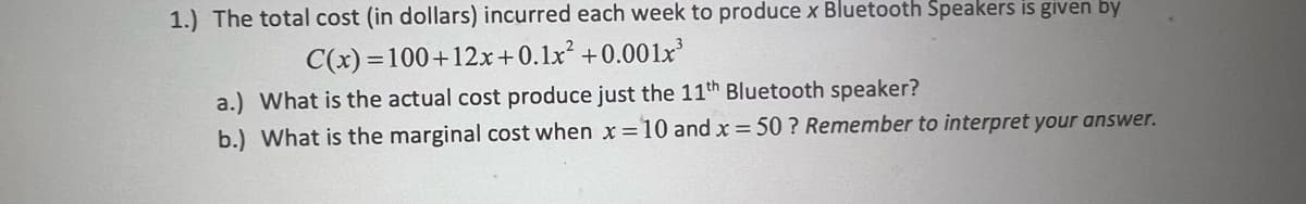 1.) The total cost (in dollars) incurred each week to produce x Bluetooth Speakers is given by
C(x)=100+12x+0.1x²
+0.001x³
a.) What is the actual cost produce just the 11th Bluetooth speaker?
b.) What is the marginal cost when x = 10 and x = 50? Remember to interpret your answer.