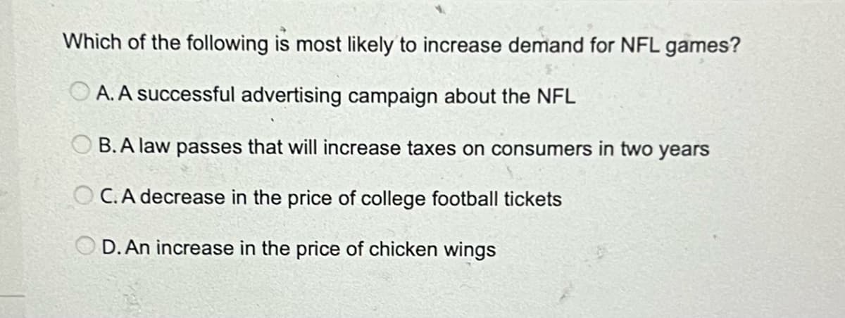 Which of the following is most likely to increase demand for NFL games?
A. A successful advertising campaign about the NFL
B.A law passes that will increase taxes on consumers in two years
C. A decrease in the price of college football tickets
D. An increase in the price of chicken wings