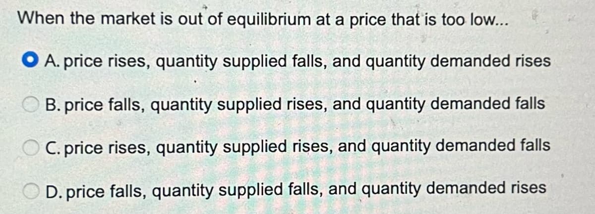 When the market is out of equilibrium at a price that is too low...
OA. price rises, quantity supplied falls, and quantity demanded rises
B. price falls, quantity supplied rises, and quantity demanded falls
C. price rises, quantity supplied rises, and quantity demanded falls
OD. price falls, quantity supplied falls, and quantity demanded rises