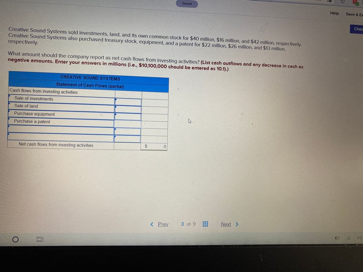 Saved
Help
Save & Ex
Chec
Creative Sound Systems sold investments, land, and its own common stock for $40 million, $16 million, and $42 million, respectively.
Creative Sound Systems also purchased treasury stock, equipment, and a patent for $22 million, $26 million, and $13 million,
respectively.
What amount should the company report as net cash flows from investing activities? (List cash outflows and any decrease in cash as
negative amounts. Enter your answers in millions (i.e., $10,100,000 should be entered as 10.1).)
CREATIVE SOUND SYSTEMS
Statement of Cash Flows (partial)
Cash flows from investing activities
Sale of investments
Sale of land
Purchase equipment
Purchase a patent
24
Net cash flows from investing activities
< Prev
3 of 9
Next >
........-. ..
