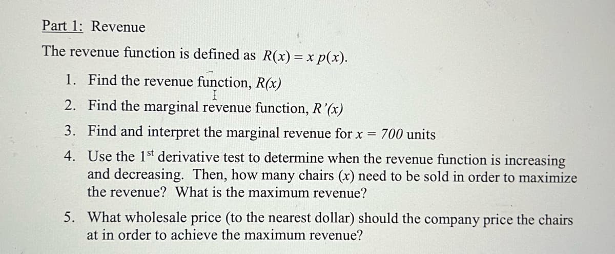 Part 1: Revenue
The revenue function is defined as R(x) = x p(x).
1. Find the revenue function, R(x)
2.
Find the marginal revenue function, R'(x)
3. Find and interpret the marginal revenue for x = 700 units
4. Use the 1st derivative test to determine when the revenue function is increasing
and decreasing. Then, how many chairs (x) need to be sold in order to maximize
the revenue? What is the maximum revenue?
5. What wholesale price (to the nearest dollar) should the company price the chairs
at in order to achieve the maximum revenue?