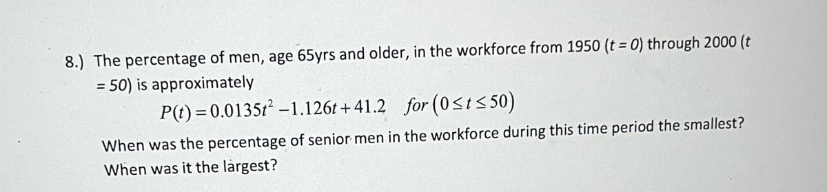 8.) The percentage of men, age 65yrs and older, in the workforce from 1950 (t = 0) through 2000 (t
= 50) is approximately
P(t) = 0.0135t² -1.126t+41.2 for (0<t≤50)
When was the percentage of senior men in the workforce during this time period the smallest?
When was it the largest?
