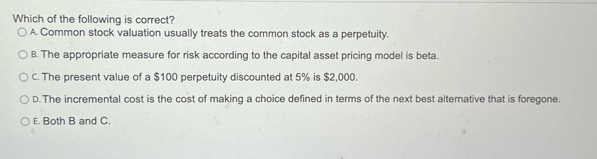 Which of the following is correct?
O A. Common stock valuation usually treats the common stock as a perpetuity.
OB. The appropriate measure for risk according to the capital asset pricing model is beta.
OC. The present value of a $100 perpetuity discounted at 5% is $2,000.
OD. The incremental cost is the cost of making a choice defined in terms of the next best alternative that is foregone.
OE. Both B and C.