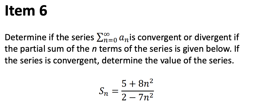 Item 6
Determine if the series E-o anis convergent or divergent if
the partial sum of the n terms of the series is given below. If
the series is convergent, determine the value of the series.
5 + 8n?
Sn
2 – 7n2
|
