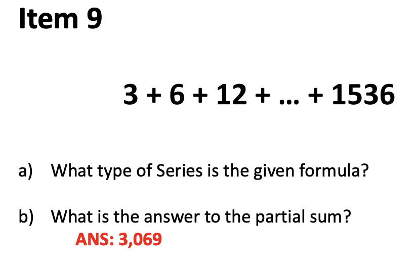 Item 9
3 + 6 + 12 + ... + 1536
a) What type of Series is the given formula?
b) What is the answer to the partial sum?
ANS: 3,069
