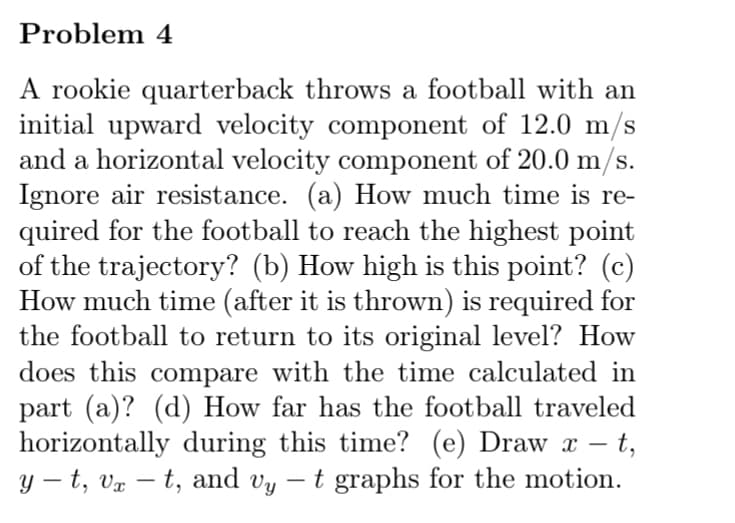Problem 4
A rookie quarterback throws a football with an
initial upward velocity component of 12.0 m/s
and a horizontal velocity component of 20.0 m/s.
Ignore air resistance. (a) How much time is re-
quired for the football to reach the highest point
of the trajectory? (b) How high is this point? (c)
How much time (after it is thrown) is required for
the football to return to its original level? How
does this compare with the time calculated in
part (a)? (d) How far has the football traveled
horizontally during this time? (e) Draw x – t,
y – t, vx – t, and vy – t graphs for the motion.
