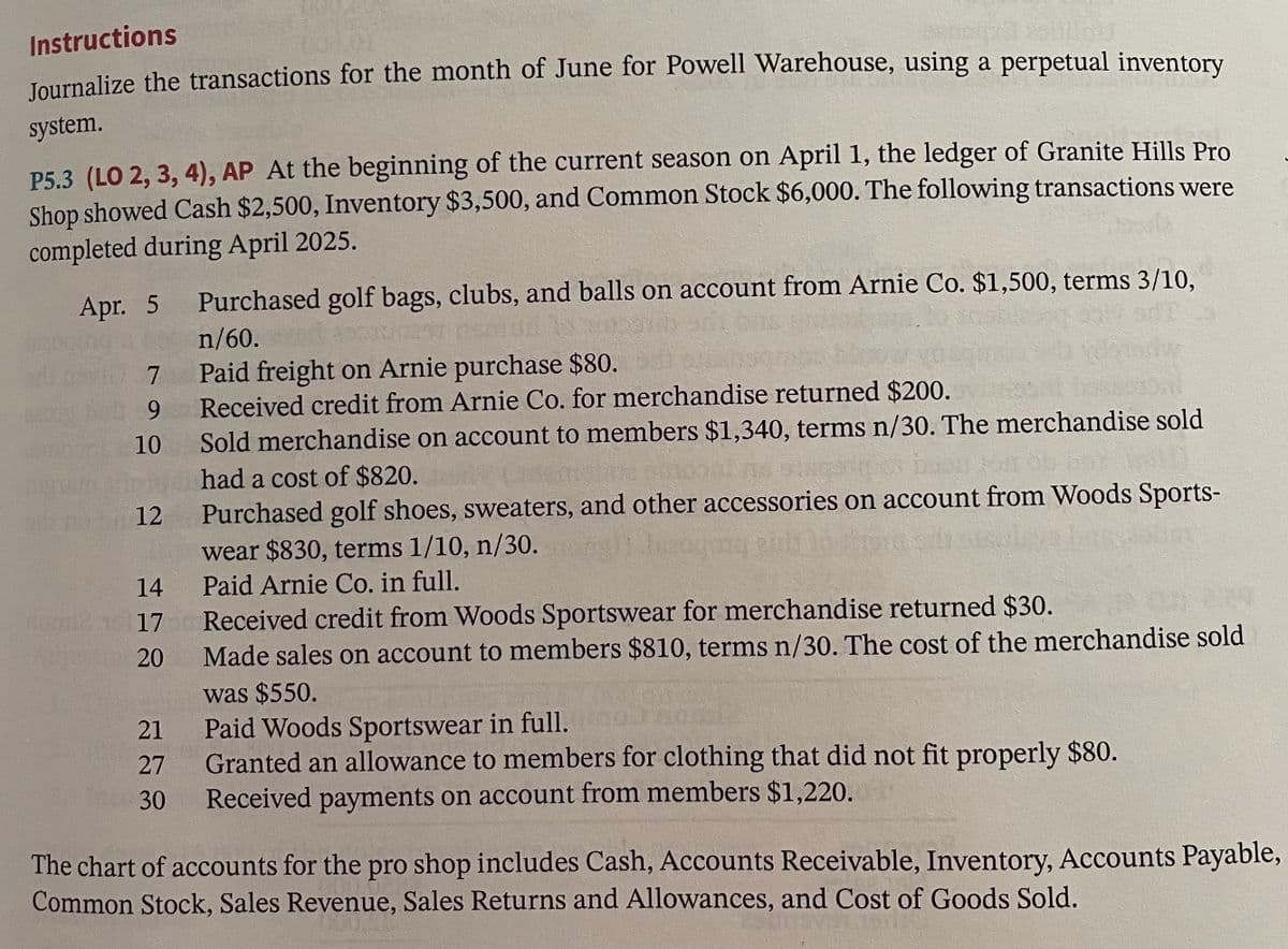 Instructions
Journalize the transactions for the month of June for Powell Warehouse, using a perpetual inventory
system.
P5.3 (LO 2, 3, 4), AP At the beginning of the current season on April 1, the ledger of Granite Hills Pro
Shop showed Cash $2,500, Inventory $3,500, and Common Stock $6,000. The following transactions were
completed during April 2025.
Apr. 5
7
9
10
12
14
17
20
21
27
30
Purchased golf bags, clubs, and balls on account from Arnie Co. $1,500, terms 3/10,
n/60.
Paid freight on Arnie purchase $80.
Received credit from Arnie Co. for merchandise returned $200.
Sold merchandise on account to members $1,340, terms n/30. The merchandise sold
had a cost of $820.
Purchased golf shoes, sweaters, and other accessories on account from Woods Sports-
wear $830, terms 1/10, n/30.
Paid Arnie Co. in full.
Received credit from Woods Sportswear for merchandise returned $30.
Made sales on account to members $810, terms n/30. The cost of the merchandise sold
was $550.
Paid Woods Sportswear in full.
Granted an allowance to members for clothing that did not fit properly $80.
Received payments on account from members $1,220.
The chart of accounts for the pro shop includes Cash, Accounts Receivable, Inventory, Accounts Payable,
Common Stock, Sales Revenue, Sales Returns and Allowances, and Cost of Goods Sold.