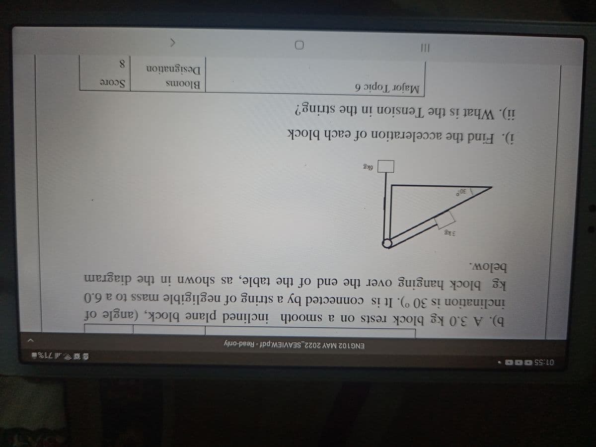 01:55 00
all 71%
ENG102 MAY 2022_SEAVIEW.pdf - Read-only
b). A 3.0 kg block rests on a smooth inclined plane block, (angle of
inclination is 30 °). It is connected by a string of negligible mass to a 6.0
kg block hanging over the end of the table, as shown in the diagram
below.
i). Find the acceleration of each block
ii). What is the Tension in the string?
Major Topic 6
Blooms
Score
Designation
II
8.
