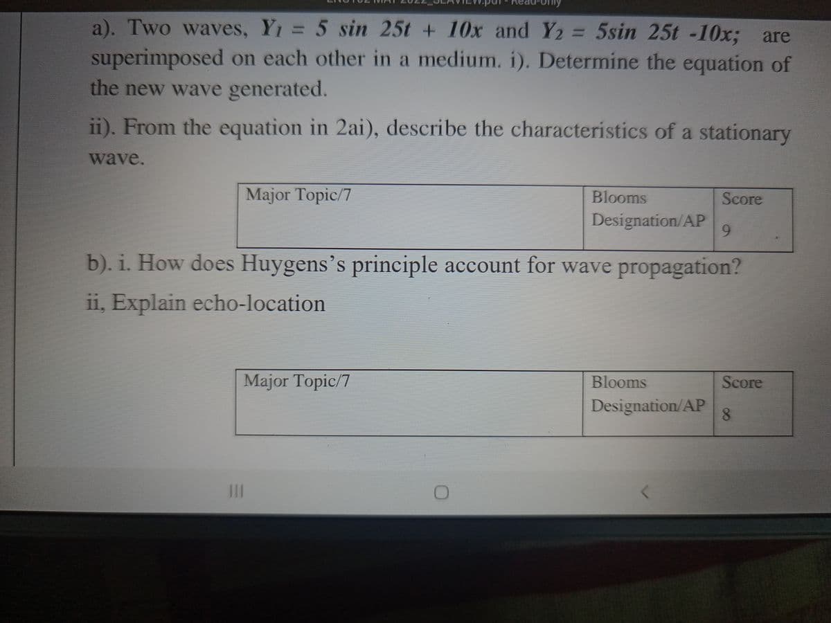 a). Two waves, Y1 = 5 sin 25t + 10x and Y2 = 5sin 25t -10x; are
%3D
superimposed on each other in a medium. i). Determine the equation of
the new wave generated.
ii). From the equation in 2ai), describe the characteristics of a stationary
wave.
Major Topic/7
Blooms
Score
Designation/AP
9.
b). i. How does Huygens's principle account for wave propagation?
ii, Explain echo-location
Major Topic/7
Blooms
Score
Designation/AP
II
