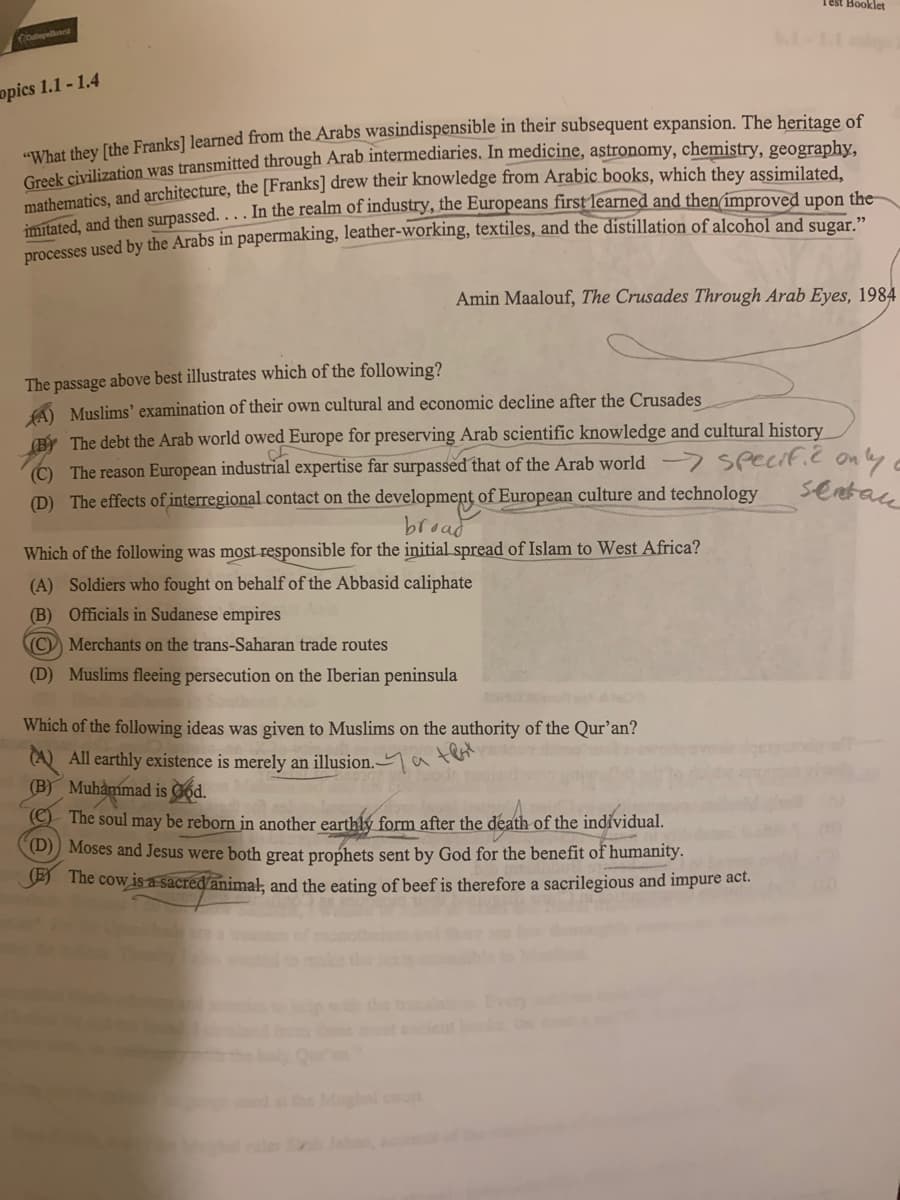 (collegellard
opics 1.1-1.4
"What they [the Franks] learned from the Arabs wasindispensible in their subsequent expansion. The heritage of
Greek civilization was transmitted through Arab intermediaries. In medicine, astronomy, chemistry, geography,
mathematics, and architecture, the [Franks] drew their knowledge from Arabic books, which they assimilated,
imitated, and then surpassed.... In the realm of industry, the Europeans first learned and then improved upon the
processes used by the Arabs in papermaking, leather-working, textiles, and the distillation of alcohol and sugar.”
The passage above best illustrates which of the following?
A) Muslims' examination of their own cultural and economic decline after the Crusades
Amin Maalouf, The Crusades Through Arab Eyes, 1984
Test Booklet
By The debt the Arab world owed Europe for preserving Arab scientific knowledge and cultural history
(C) The reason European industrial expertise far surpassed that of the Arab world
(D) The effects of interregional contact on the development of European culture and technology
broad
Which of the following was most responsible for the initial spread of Islam to West Africa?
(A) Soldiers who fought on behalf of the Abbasid caliphate
(B) Officials in Sudanese empires
C) Merchants on the trans-Saharan trade routes
(D) Muslims fleeing persecution on the Iberian peninsula
Which of the following ideas was given to Muslims on the authority of the Qur'an?
All earthly existence is merely an illusion.a
(B) Muhammad is God.
Specific only a
sentan
The soul may be reborn in another earthly form after the death of the individual.
(D) Moses and Jesus were both great prophets sent by God for the benefit of humanity.
The cow is a sacred animal, and the eating of beef is therefore a sacrilegious and impure act.