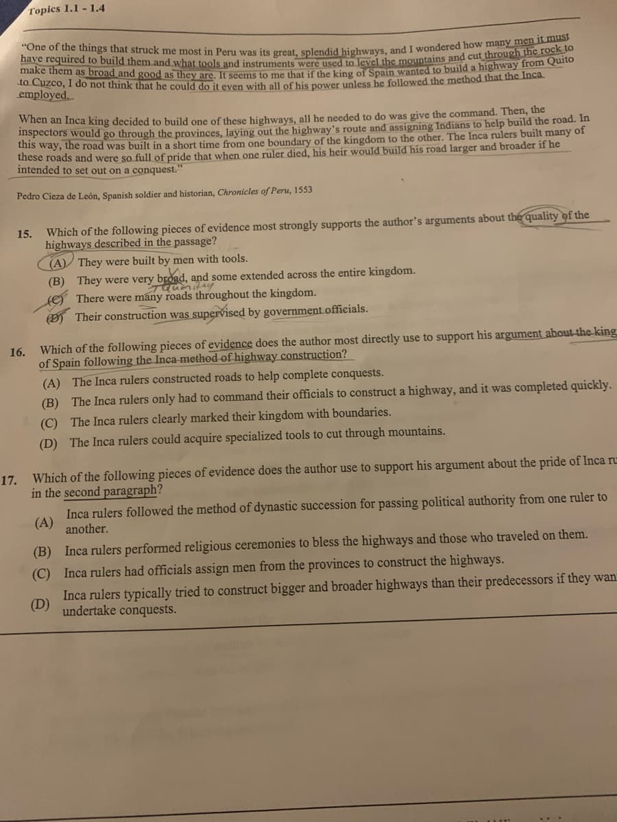 "One of the things that struck me most in Peru was its great, splendid highways, and I wondered how many men it must
I have required to build them and what tools and instruments were used to level the mountains and cut through the rock to
make them as broad and good as they are. It seems to me that if the king of Spain wanted to build a highway from Quito
to Cuzco, I do not think that he could do it even with all of his power unless he followed the method that the Inca
employed.
Topics 1.1-1.4
When an Inca king decided to build one of these highways, all he needed to do was give the command. Then, the
inspectors would go through the provinces, laying out the highway's route and assigning Indians to help build the road. In
this way, the road was built in a short time from one boundary of the kingdom to the other. The Inca rulers built many of
these roads and were so full of pride that when one ruler died, his heir would build his road larger and broader if he
intended to set out on a conquest."
Pedro Cieza de León, Spanish soldier and historian, Chronicles of Peru, 1553
15.
16.
17.
Which of the following pieces of evidence most strongly supports the author's arguments about the quality of the
highways described in the passage?
(A) They were built by men with tools.
(B) They were very broad, and some extended across the entire kingdom.
Taumitry
There were many roads throughout the kingdom.
Their construction was supervised by government officials.
Which of the following pieces of evidence does the author most directly use to support his argument about the king
of Spain following the Inca method of highway construction?
(A) The Inca rulers constructed roads to help complete conquests.
(B) The Inca rulers only had to command their officials to construct a highway, and it was completed quickly.
(C) The Inca rulers clearly marked their kingdom with boundaries.
(D) The Inca rulers could acquire specialized tools to cut through mountains.
Which of the following pieces of evidence does the author use to support his argument about the pride of Inca ru
in the second paragraph?
Inca rulers followed the method of dynastic succession for passing political authority from one ruler to
another.
(A)
(B) Inca rulers performed religious ceremonies to bless the highways and those who traveled on them.
(C) Inca rulers had officials assign men from the provinces to construct the highways.
(D)
Inca rulers typically tried to construct bigger and broader highways than their predecessors if they wan
undertake conquests.